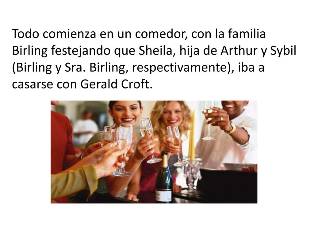 Todo comienza en un comedor, con la familia Birling festejando que Sheila, hija de Arthur y Sybil (Birling y Sra.