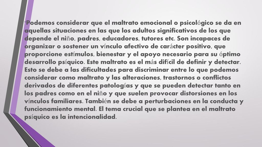 Podemos considerar que el maltrato emocional o psicológico se da en aquellas situaciones en las que los adultos significativos de los que depende el niño, padres, educadores, tutores etc.