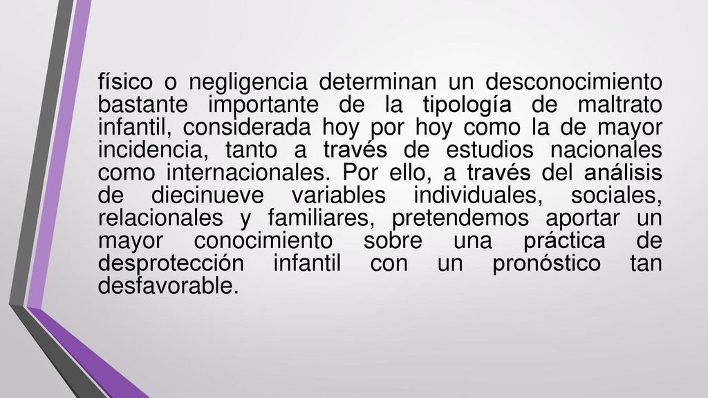 físico o negligencia determinan un desconocimiento bastante importante de la tipología de maltrato infantil, considerada hoy por hoy como la de mayor incidencia, tanto a través de estudios nacionales como internacionales.