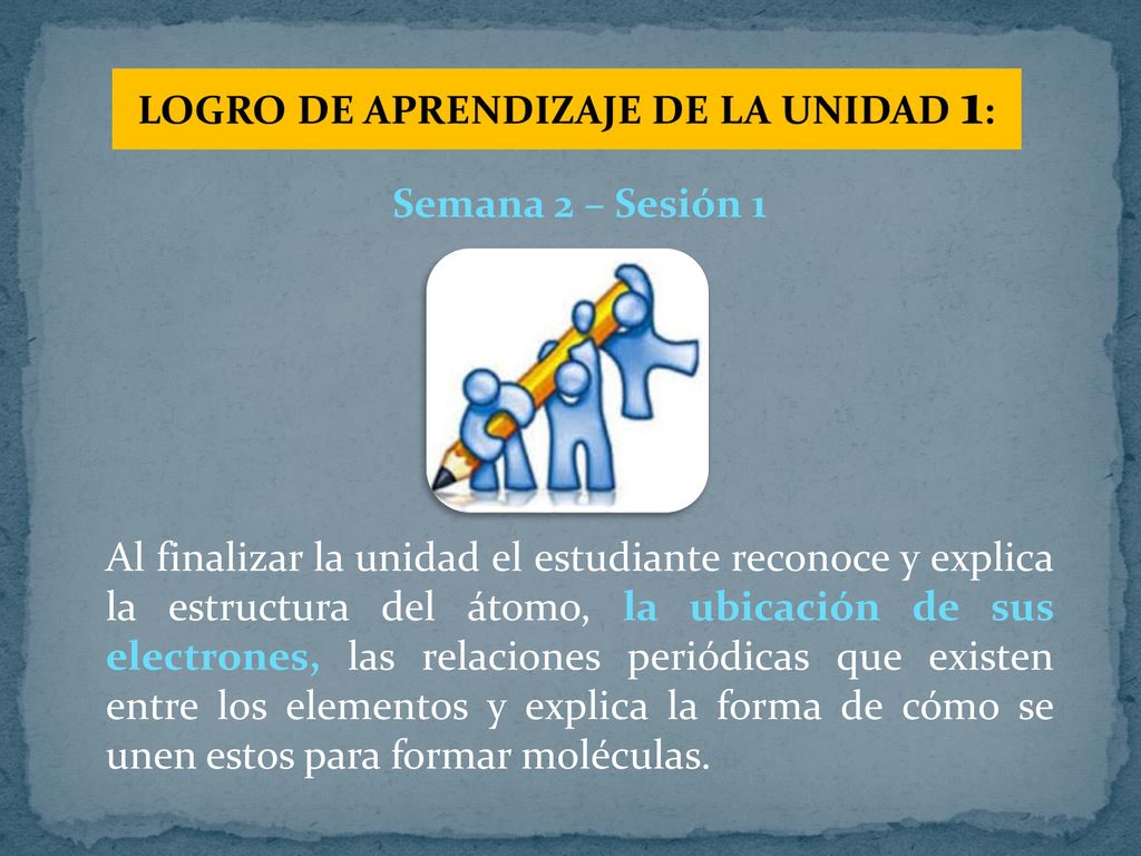 Semana 2 – Sesión 1 Al finalizar la unidad el estudiante reconoce y explica la estructura del átomo, la ubicación de sus electrones, las relaciones periódicas que existen entre los elementos y explica la forma de cómo se unen estos para formar moléculas.