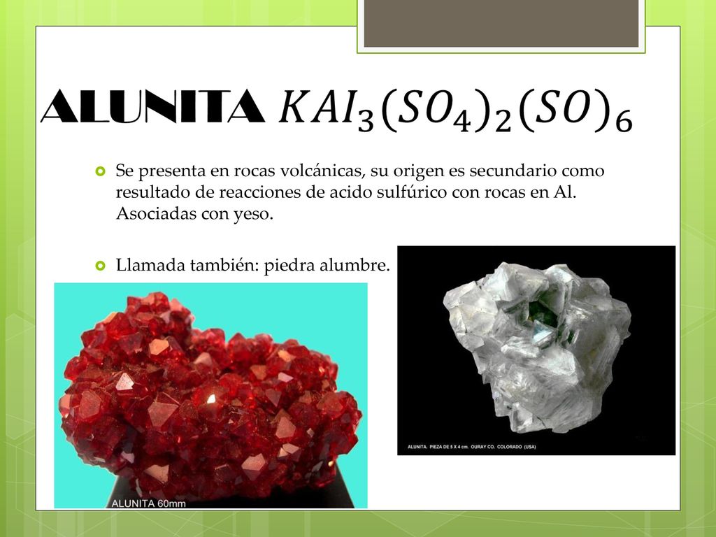 Se presenta en rocas volcánicas, su origen es secundario como resultado de reacciones de acido sulfúrico con rocas en Al. Asociadas con yeso.