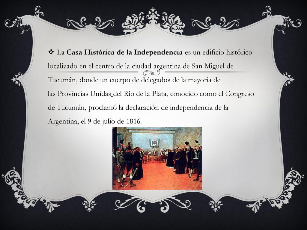 La Casa Histórica de la Independencia es un edificio histórico localizado en el centro de la ciudad argentina de San Miguel de Tucumán, donde un cuerpo de delegados de la mayoría de las Provincias Unidas del Río de la Plata, conocido como el Congreso de Tucumán, proclamó la declaración de independencia de la Argentina, el 9 de julio de 1816.