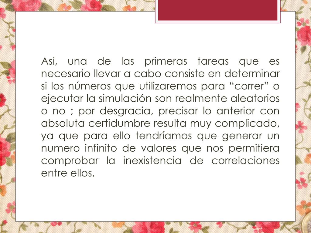 Así, una de las primeras tareas que es necesario llevar a cabo consiste en determinar si los números que utilizaremos para correr o ejecutar la simulación son realmente aleatorios o no ; por desgracia, precisar lo anterior con absoluta certidumbre resulta muy complicado, ya que para ello tendríamos que generar un numero infinito de valores que nos permitiera comprobar la inexistencia de correlaciones entre ellos.