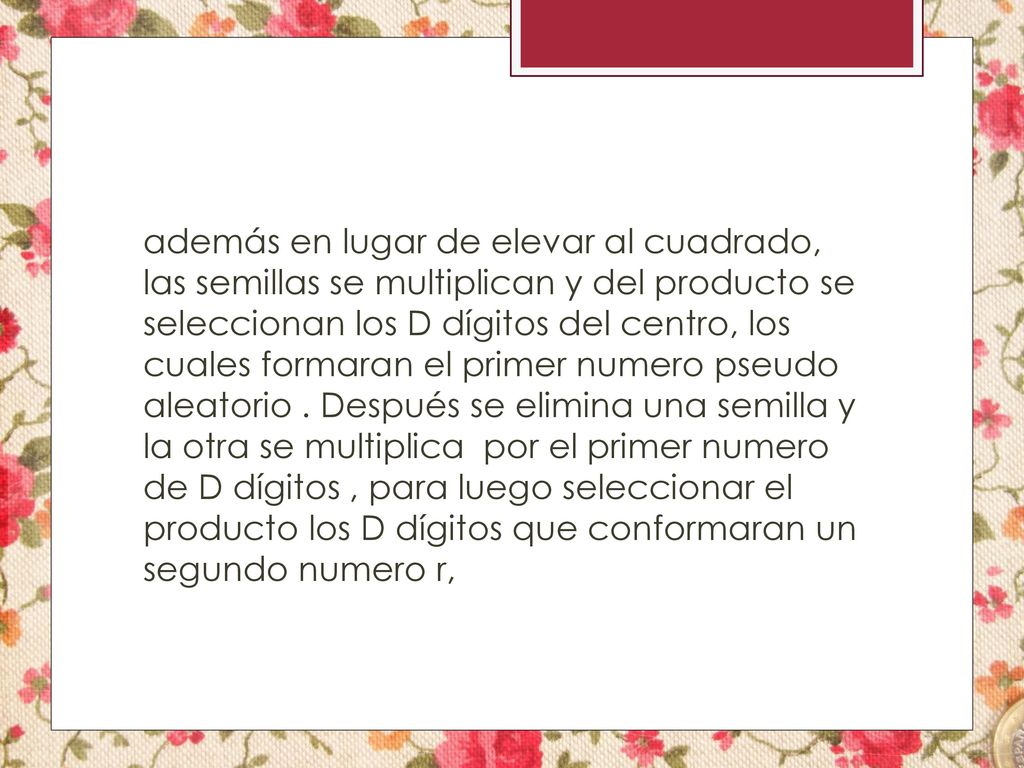 además en lugar de elevar al cuadrado, las semillas se multiplican y del producto se seleccionan los D dígitos del centro, los cuales formaran el primer numero pseudo aleatorio .