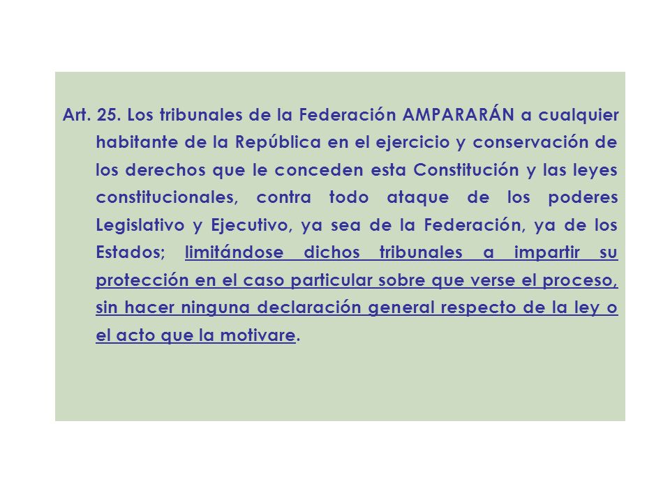 Art. 25. Los tribunales de la Federación AMPARARÁN a cualquier habitante de la República en el ejercicio y conservación de los derechos que le conceden esta Constitución y las leyes constitucionales, contra todo ataque de los poderes Legislativo y Ejecutivo, ya sea de la Federación, ya de los Estados; limitándose dichos tribunales a impartir su protección en el caso particular sobre que verse el proceso, sin hacer ninguna declaración general respecto de la ley o el acto que la motivare.