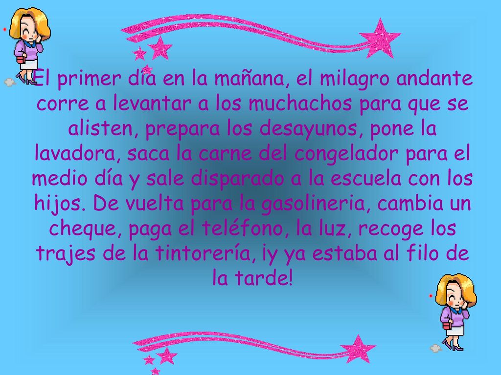 El primer día en la mañana, el milagro andante corre a levantar a los muchachos para que se alisten, prepara los desayunos, pone la lavadora, saca la carne del congelador para el medio día y sale disparado a la escuela con los hijos.