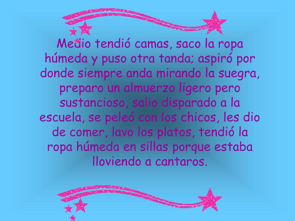 Medio tendió camas, saco la ropa húmeda y puso otra tanda; aspiró por donde siempre anda mirando la suegra, preparo un almuerzo ligero pero sustancioso, salio disparado a la escuela, se peleó con los chicos, les dio de comer, lavo los platos, tendió la ropa húmeda en sillas porque estaba lloviendo a cantaros.