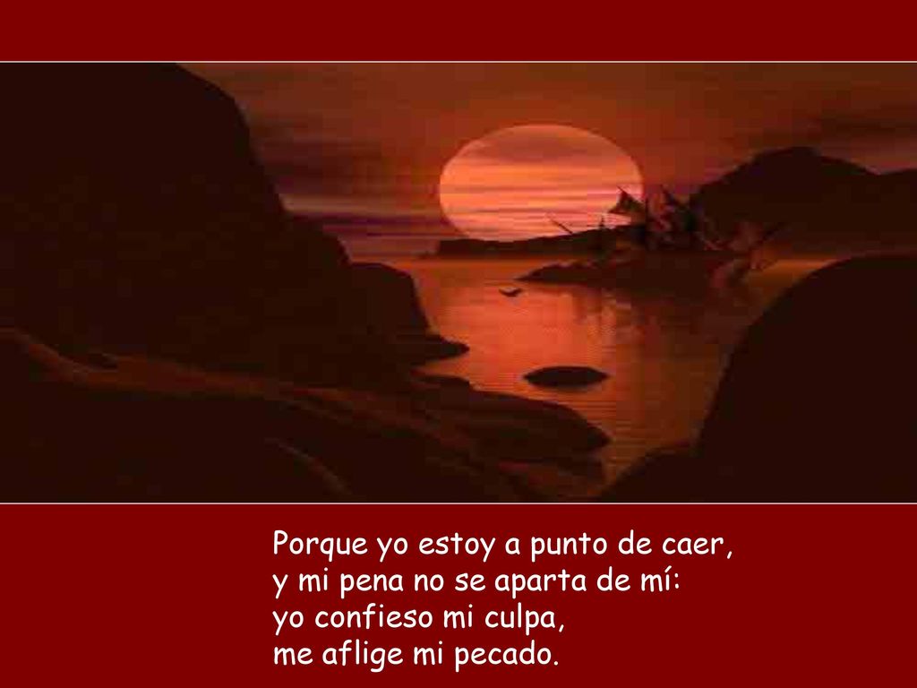 Porque yo estoy a punto de caer, y mi pena no se aparta de mí: yo confieso mi culpa, me aflige mi pecado.