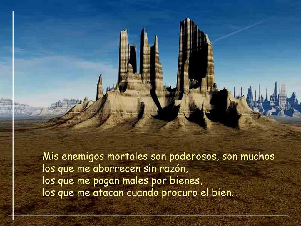 Mis enemigos mortales son poderosos, son muchos los que me aborrecen sin razón, los que me pagan males por bienes, los que me atacan cuando procuro el bien.