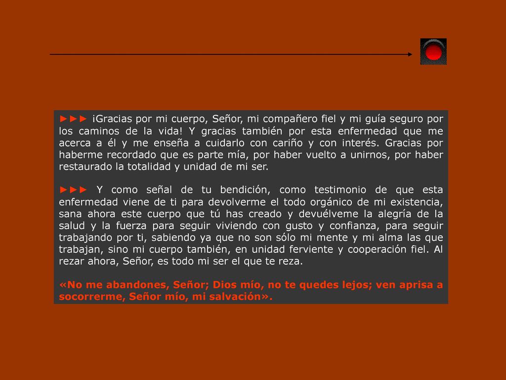 ►►► ¡Gracias por mi cuerpo, Señor, mi compañero fiel y mi guía seguro por los caminos de la vida! Y gracias también por esta enfermedad que me acerca a él y me enseña a cuidarlo con cariño y con interés. Gracias por haberme recordado que es parte mía, por haber vuelto a unirnos, por haber restaurado la totalidad y unidad de mi ser.