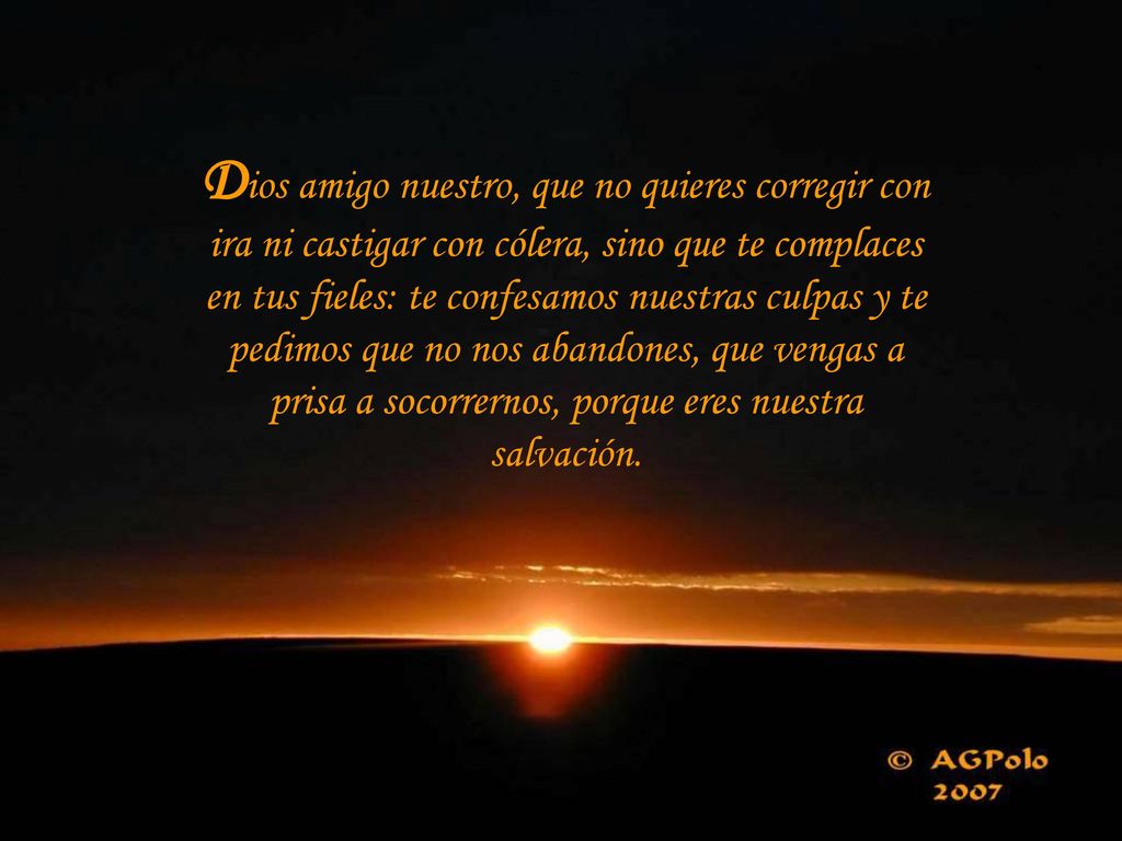 Dios amigo nuestro, que no quieres corregir con ira ni castigar con cólera, sino que te complaces en tus fieles: te confesamos nuestras culpas y te pedimos que no nos abandones, que vengas a prisa a socorrernos, porque eres nuestra salvación.