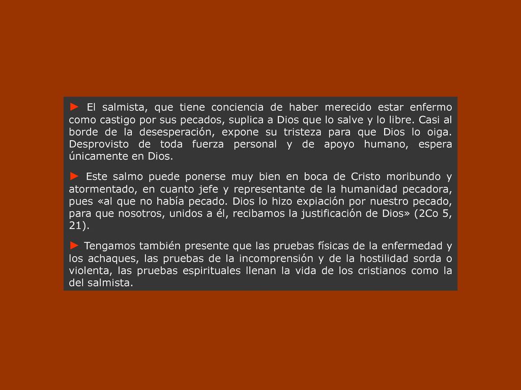 ► El salmista, que tiene conciencia de haber merecido estar enfermo como castigo por sus pecados, suplica a Dios que lo salve y lo libre. Casi al borde de la desesperación, expone su tristeza para que Dios lo oiga. Desprovisto de toda fuerza personal y de apoyo humano, espera únicamente en Dios.
