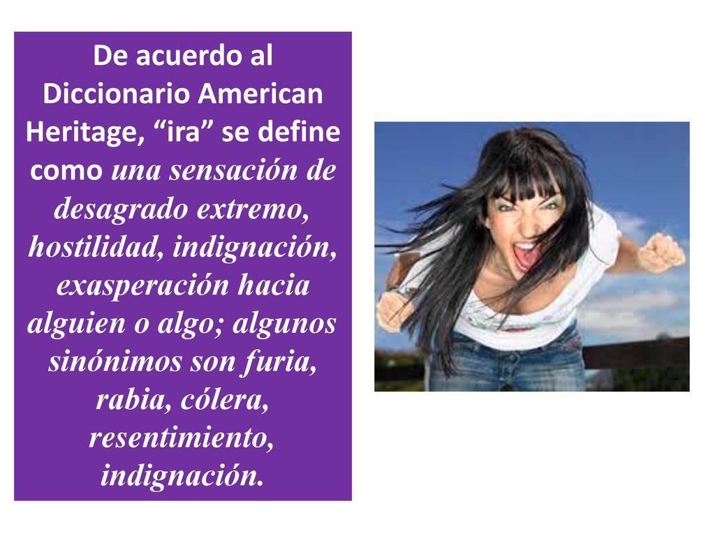 De acuerdo al Diccionario American Heritage, ira se define como una sensación de desagrado extremo, hostilidad, indignación, exasperación hacia alguien o algo; algunos sinónimos son furia, rabia, cólera, resentimiento, indignación.
