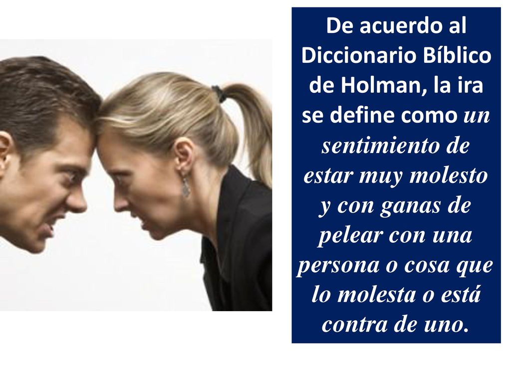 De acuerdo al Diccionario Bíblico de Holman, la ira se define como un sentimiento de estar muy molesto y con ganas de pelear con una persona o cosa que lo molesta o está contra de uno.