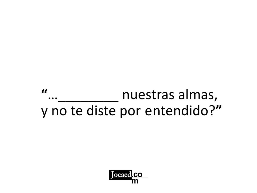 …________ nuestras almas, y no te diste por entendido