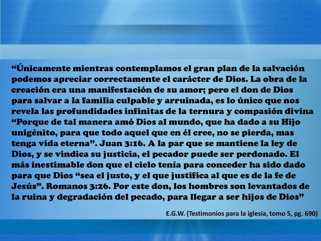 Únicamente mientras contemplamos el gran plan de la salvación podemos apreciar correctamente el carácter de Dios. La obra de la creación era una manifestación de su amor; pero el don de Dios para salvar a la familia culpable y arruinada, es lo único que nos revela las profundidades infinitas de la ternura y compasión divina Porque de tal manera amó Dios al mundo, que ha dado a su Hijo unigénito, para que todo aquel que en él cree, no se pierda, mas tenga vida eterna . Juan 3:16. A la par que se mantiene la ley de Dios, y se vindica su justicia, el pecador puede ser perdonado. El más inestimable don que el cielo tenía para conceder ha sido dado para que Dios sea el justo, y el que justifica al que es de la fe de Jesús . Romanos 3:26. Por este don, los hombres son levantados de la ruina y degradación del pecado, para llegar a ser hijos de Dios