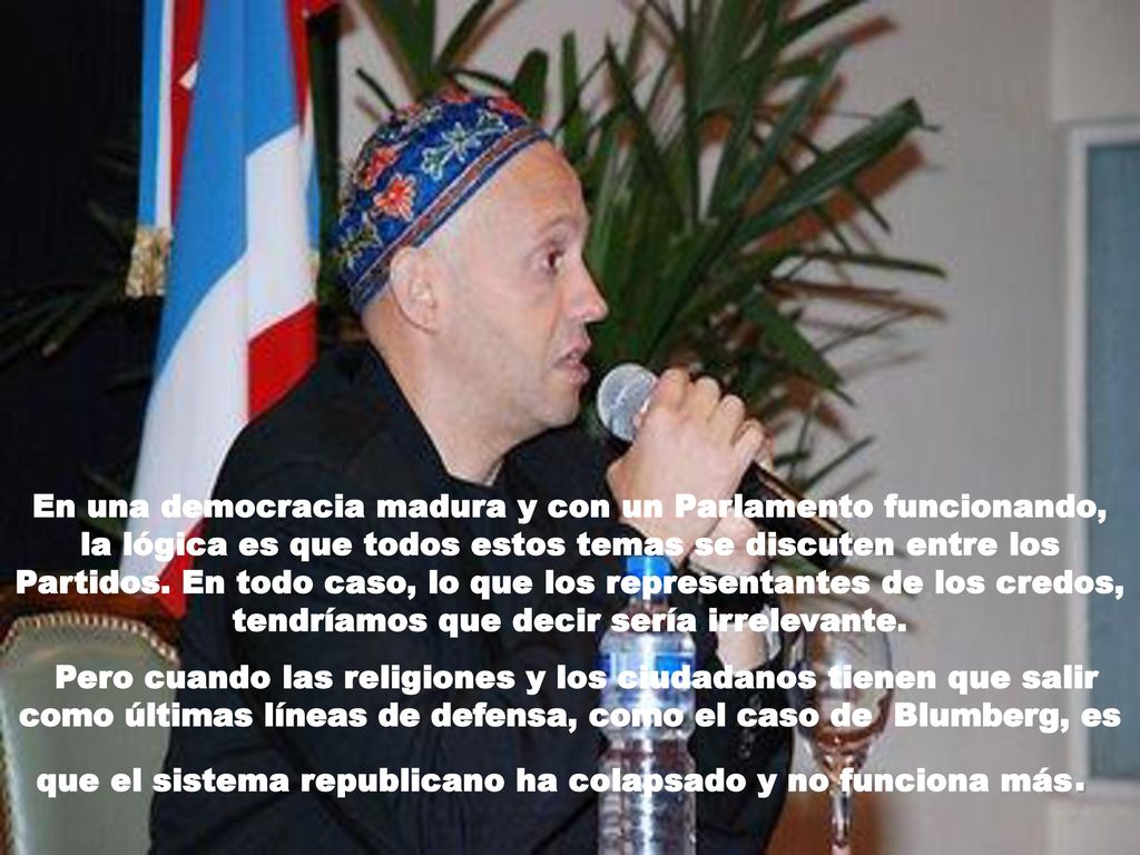 En una democracia madura y con un Parlamento funcionando, la lógica es que todos estos temas se discuten entre los Partidos. En todo caso, lo que los representantes de los credos, tendríamos que decir sería irrelevante.