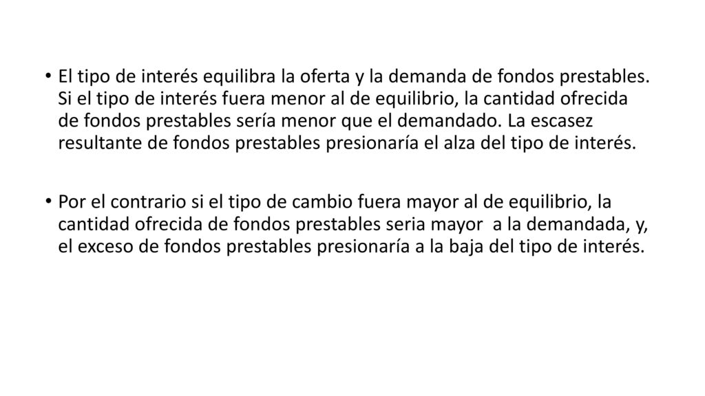 El tipo de interés equilibra la oferta y la demanda de fondos prestables. Si el tipo de interés fuera menor al de equilibrio, la cantidad ofrecida de fondos prestables sería menor que el demandado. La escasez resultante de fondos prestables presionaría el alza del tipo de interés.