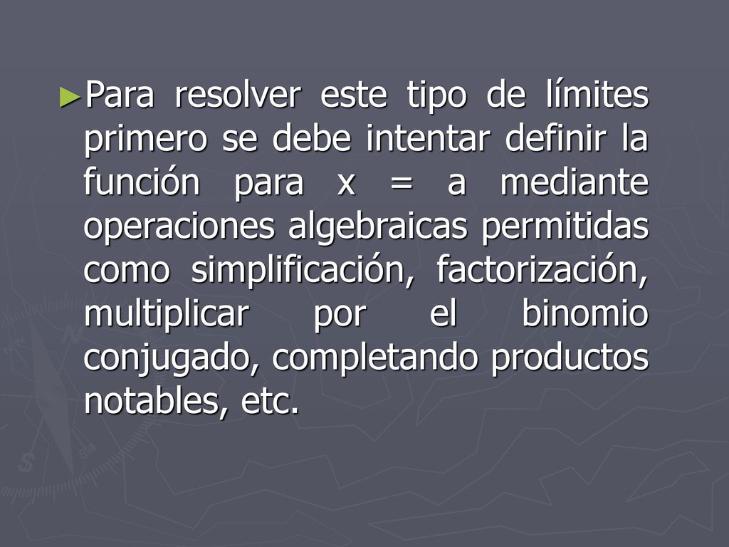 Para resolver este tipo de límites primero se debe intentar definir la función para x = a mediante operaciones algebraicas permitidas como simplificación, factorización, multiplicar por el binomio conjugado, completando productos notables, etc.