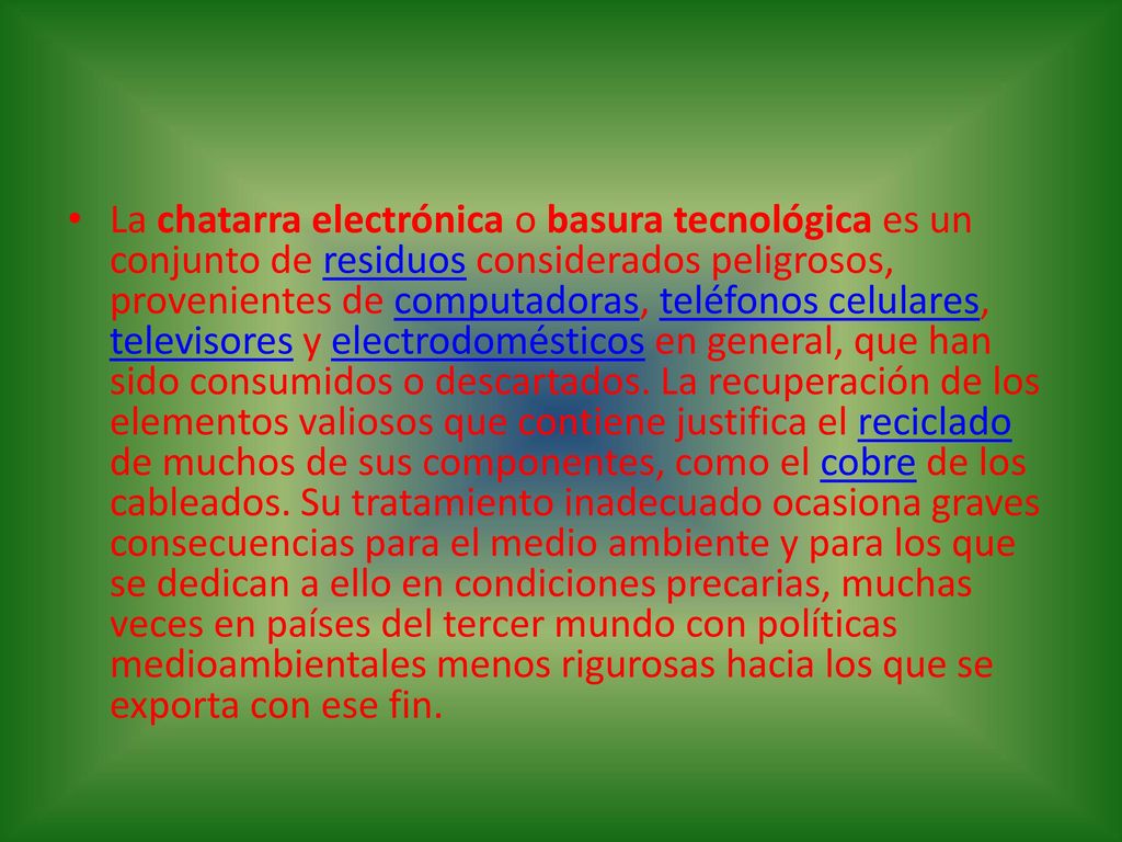 La chatarra electrónica o basura tecnológica es un conjunto de residuos considerados peligrosos, provenientes de computadoras, teléfonos celulares, televisores y electrodomésticos en general, que han sido consumidos o descartados.