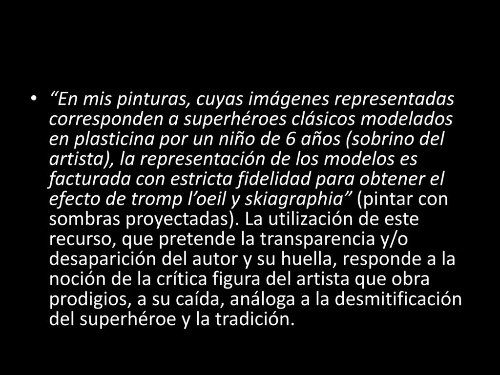 En mis pinturas, cuyas imágenes representadas corresponden a superhéroes clásicos modelados en plasticina por un niño de 6 años (sobrino del artista), la representación de los modelos es facturada con estricta fidelidad para obtener el efecto de tromp l’oeil y skiagraphia (pintar con sombras proyectadas).