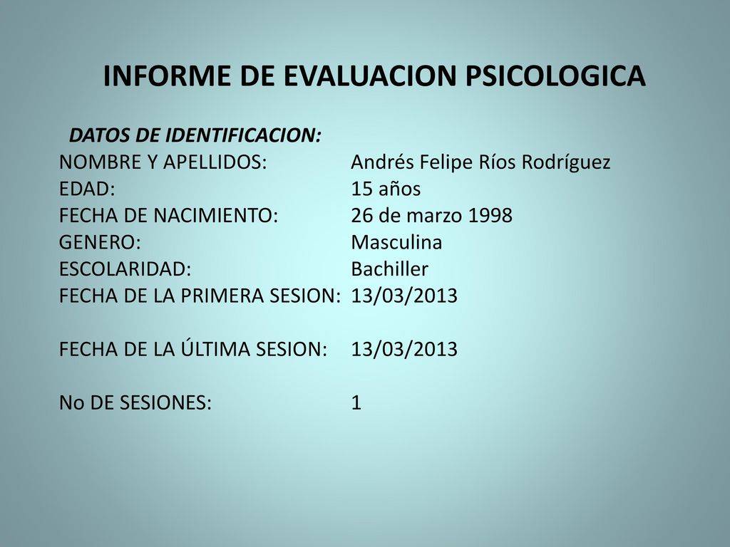 INFORME DE EVALUACION PSICOLOGICA DATOS DE IDENTIFICACION: NOMBRE Y APELLIDOS: Andrés Felipe Ríos Rodríguez EDAD: 15 años FECHA DE NACIMIENTO: 26 de marzo 1998 GENERO: Masculina ESCOLARIDAD: Bachiller FECHA DE LA PRIMERA SESION: 13/03/2013 FECHA DE LA ÚLTIMA SESION: 13/03/2013 No DE SESIONES: 1