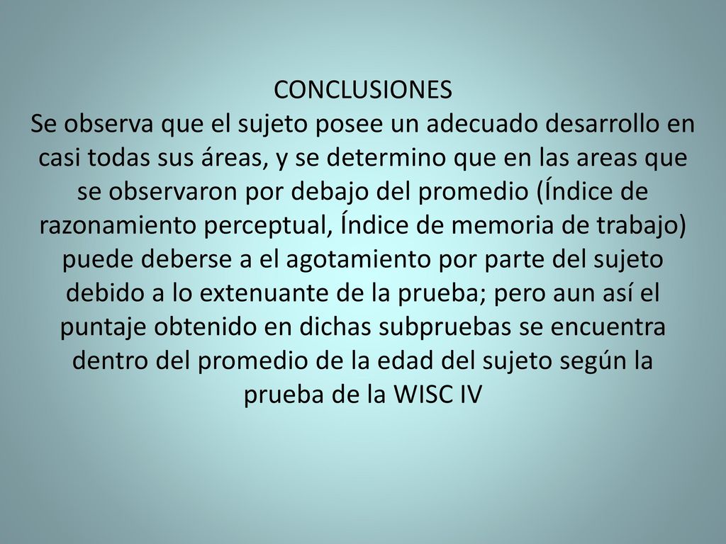 CONCLUSIONES Se observa que el sujeto posee un adecuado desarrollo en casi todas sus áreas, y se determino que en las areas que se observaron por debajo del promedio (Índice de razonamiento perceptual, Índice de memoria de trabajo) puede deberse a el agotamiento por parte del sujeto debido a lo extenuante de la prueba; pero aun así el puntaje obtenido en dichas subpruebas se encuentra dentro del promedio de la edad del sujeto según la prueba de la WISC IV