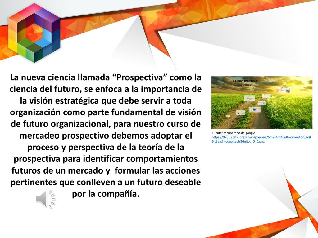La nueva ciencia llamada Prospectiva como la ciencia del futuro, se enfoca a la importancia de la visión estratégica que debe servir a toda organización como parte fundamental de visión de futuro organizacional, para nuestro curso de mercadeo prospectivo debemos adoptar el proceso y perspectiva de la teoría de la prospectiva para identificar comportamientos futuros de un mercado y formular las acciones pertinentes que conlleven a un futuro deseable por la compañía.