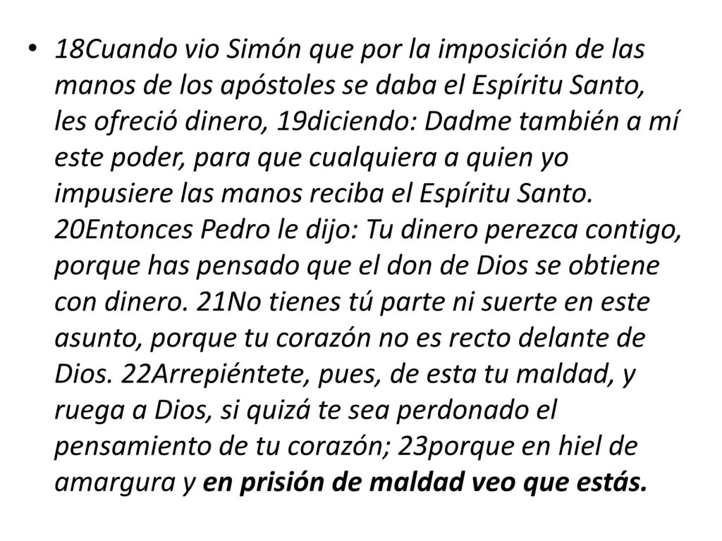 18Cuando vio Simón que por la imposición de las manos de los apóstoles se daba el Espíritu Santo, les ofreció dinero, 19diciendo: Dadme también a mí este poder, para que cualquiera a quien yo impusiere las manos reciba el Espíritu Santo.
