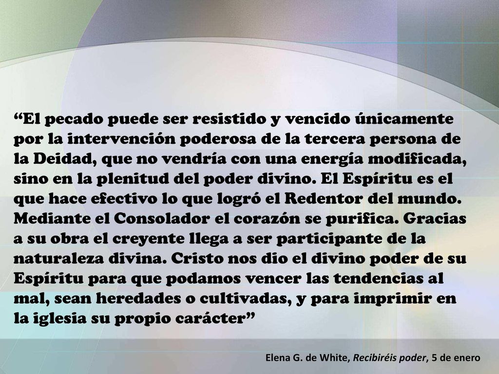 El pecado puede ser resistido y vencido únicamente por la intervención poderosa de la tercera persona de la Deidad, que no vendría con una energía modificada, sino en la plenitud del poder divino. El Espíritu es el que hace efectivo lo que logró el Redentor del mundo. Mediante el Consolador el corazón se purifica. Gracias a su obra el creyente llega a ser participante de la naturaleza divina. Cristo nos dio el divino poder de su Espíritu para que podamos vencer las tendencias al mal, sean heredades o cultivadas, y para imprimir en la iglesia su propio carácter