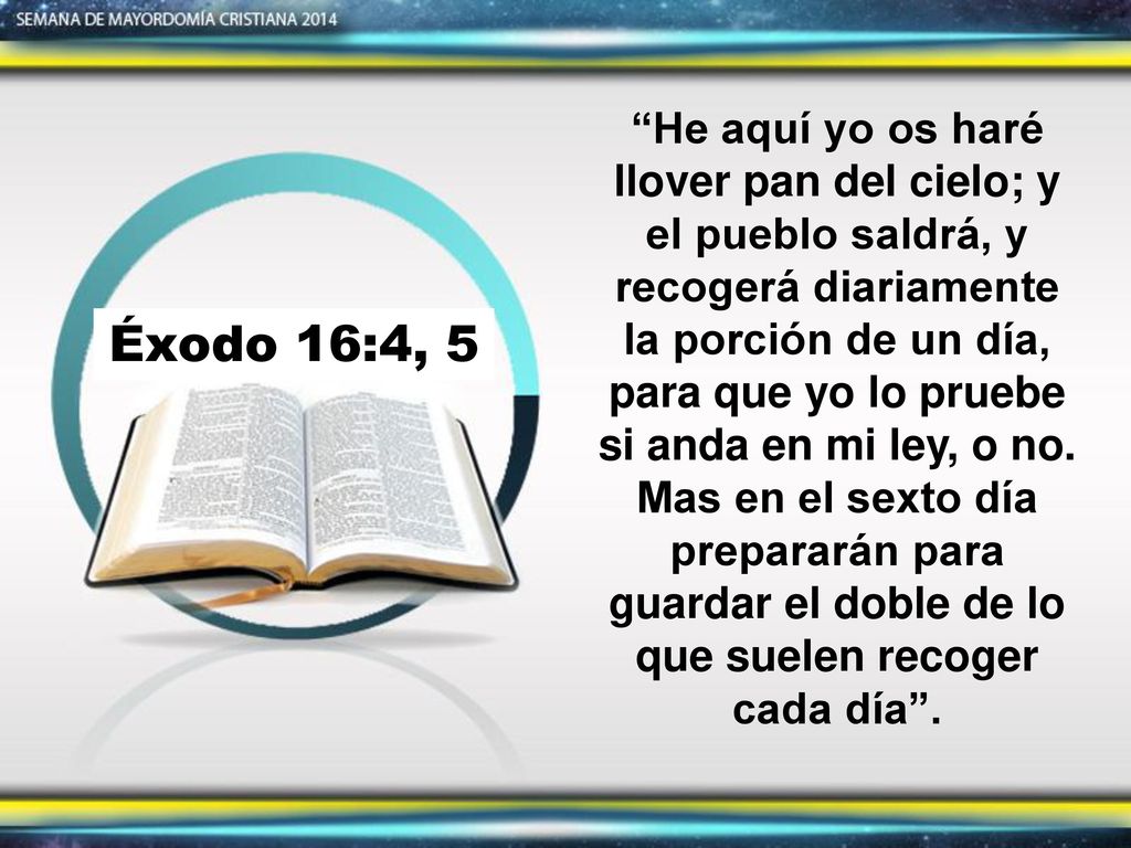 He aquí yo os haré llover pan del cielo; y el pueblo saldrá, y recogerá diariamente la porción de un día, para que yo lo pruebe si anda en mi ley, o no. Mas en el sexto día prepararán para guardar el doble de lo que suelen recoger cada día .