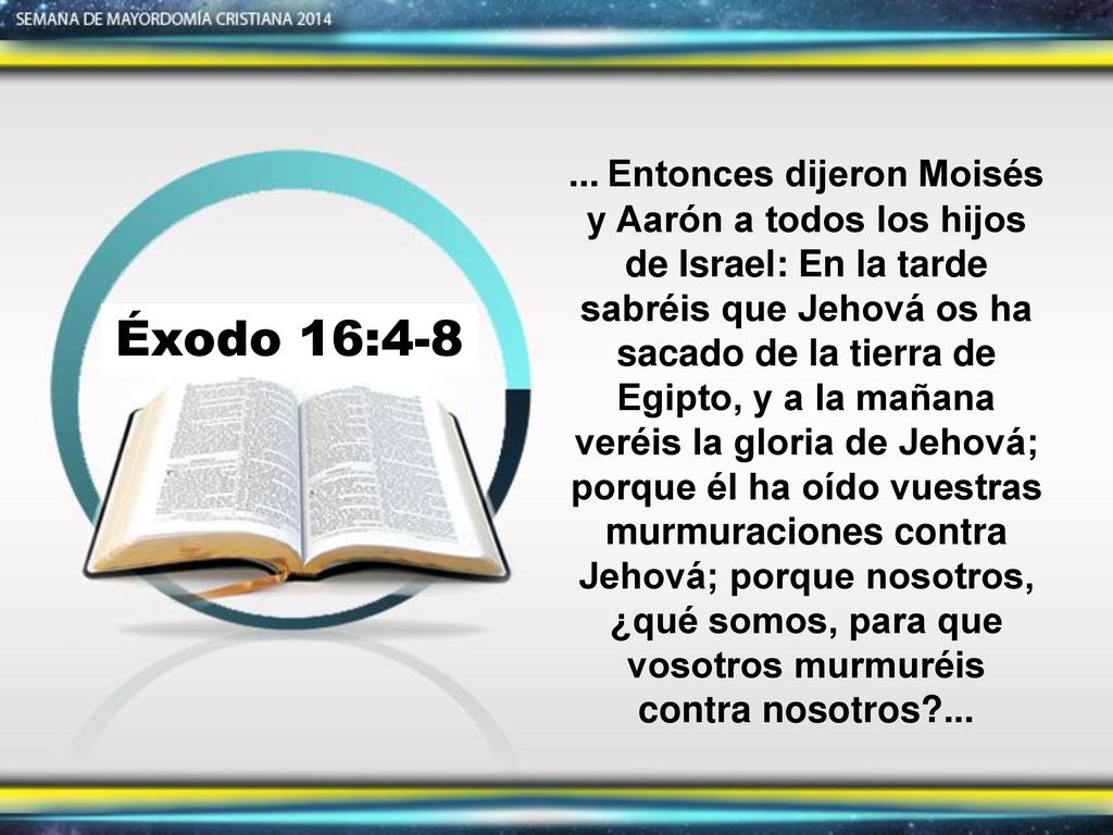 ... Entonces dijeron Moisés y Aarón a todos los hijos de Israel: En la tarde sabréis que Jehová os ha sacado de la tierra de Egipto, y a la mañana veréis la gloria de Jehová; porque él ha oído vuestras murmuraciones contra Jehová; porque nosotros, ¿qué somos, para que vosotros murmuréis contra nosotros ...