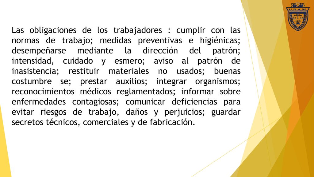 Las obligaciones de los trabajadores : cumplir con las normas de trabajo; medidas preventivas e higiénicas; desempeñarse mediante la dirección del patrón; intensidad, cuidado y esmero; aviso al patrón de inasistencia; restituir materiales no usados; buenas costumbre se; prestar auxilios; integrar organismos; reconocimientos médicos reglamentados; informar sobre enfermedades contagiosas; comunicar deficiencias para evitar riesgos de trabajo, daños y perjuicios; guardar secretos técnicos, comerciales y de fabricación.