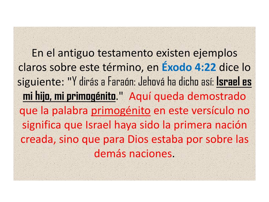 En el antiguo testamento existen ejemplos claros sobre este término, en Éxodo 4:22 dice lo siguiente: Y dirás a Faraón: Jehová ha dicho así: Israel es mi hijo, mi primogénito. Aquí queda demostrado que la palabra primogénito en este versículo no significa que Israel haya sido la primera nación creada, sino que para Dios estaba por sobre las demás naciones.