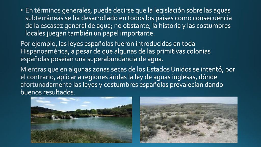 En términos generales, puede decirse que la legislación sobre las aguas subterráneas se ha desarrollado en todos los países como consecuencia de la escasez general de agua; no obstante, la historia y las costumbres locales juegan también un papel importante.