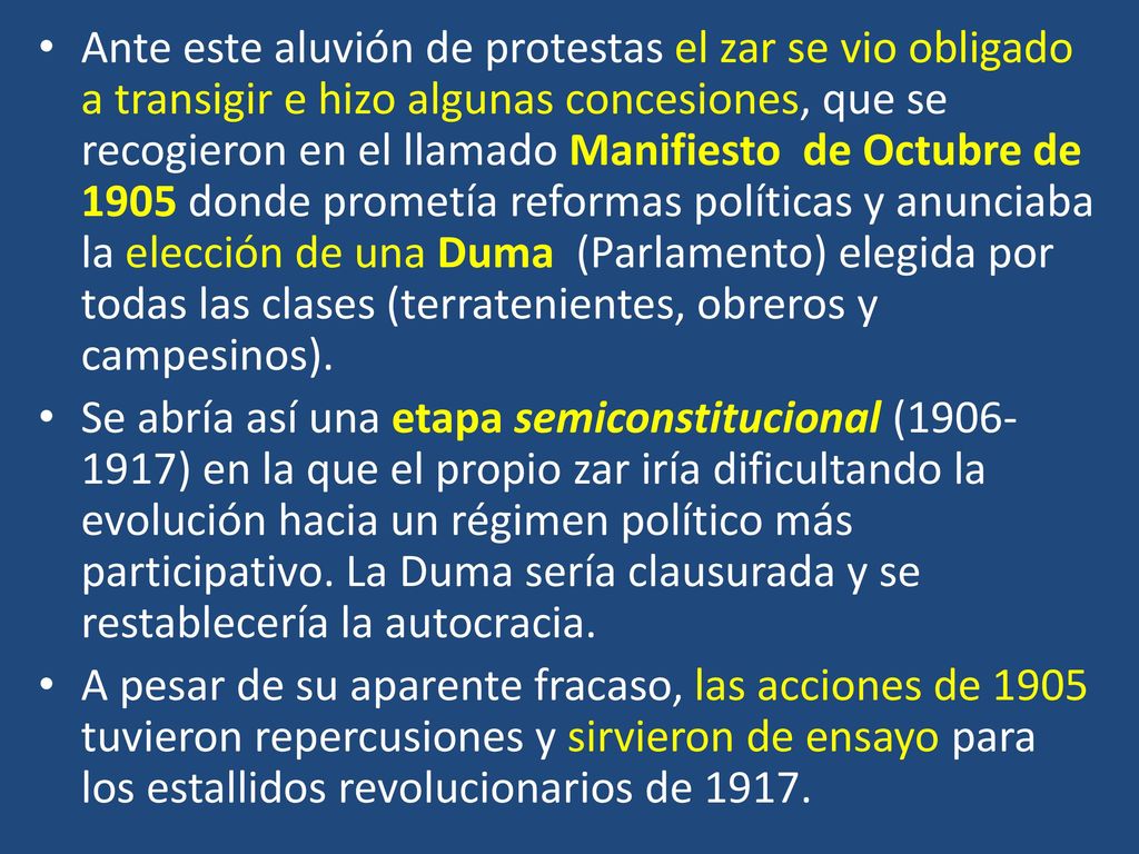 Ante este aluvión de protestas el zar se vio obligado a transigir e hizo algunas concesiones, que se recogieron en el llamado Manifiesto de Octubre de 1905 donde prometía reformas políticas y anunciaba la elección de una Duma (Parlamento) elegida por todas las clases (terratenientes, obreros y campesinos).