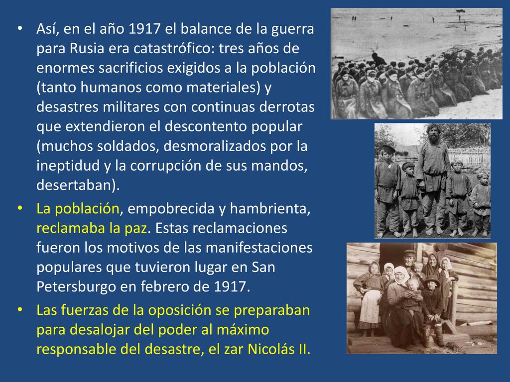 Así, en el año 1917 el balance de la guerra para Rusia era catastrófico: tres años de enormes sacrificios exigidos a la población (tanto humanos como materiales) y desastres militares con continuas derrotas que extendieron el descontento popular (muchos soldados, desmoralizados por la ineptidud y la corrupción de sus mandos, desertaban).