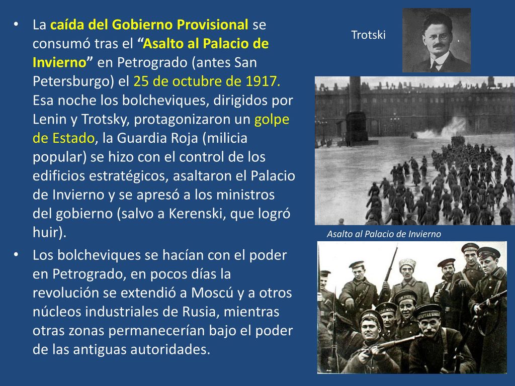 La caída del Gobierno Provisional se consumó tras el Asalto al Palacio de Invierno en Petrogrado (antes San Petersburgo) el 25 de octubre de Esa noche los bolcheviques, dirigidos por Lenin y Trotsky, protagonizaron un golpe de Estado, la Guardia Roja (milicia popular) se hizo con el control de los edificios estratégicos, asaltaron el Palacio de Invierno y se apresó a los ministros del gobierno (salvo a Kerenski, que logró huir).
