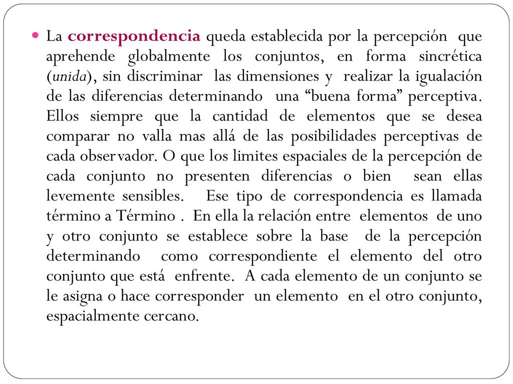 La correspondencia queda establecida por la percepción que aprehende globalmente los conjuntos, en forma sincrética (unida), sin discriminar las dimensiones y realizar la igualación de las diferencias determinando una buena forma perceptiva.