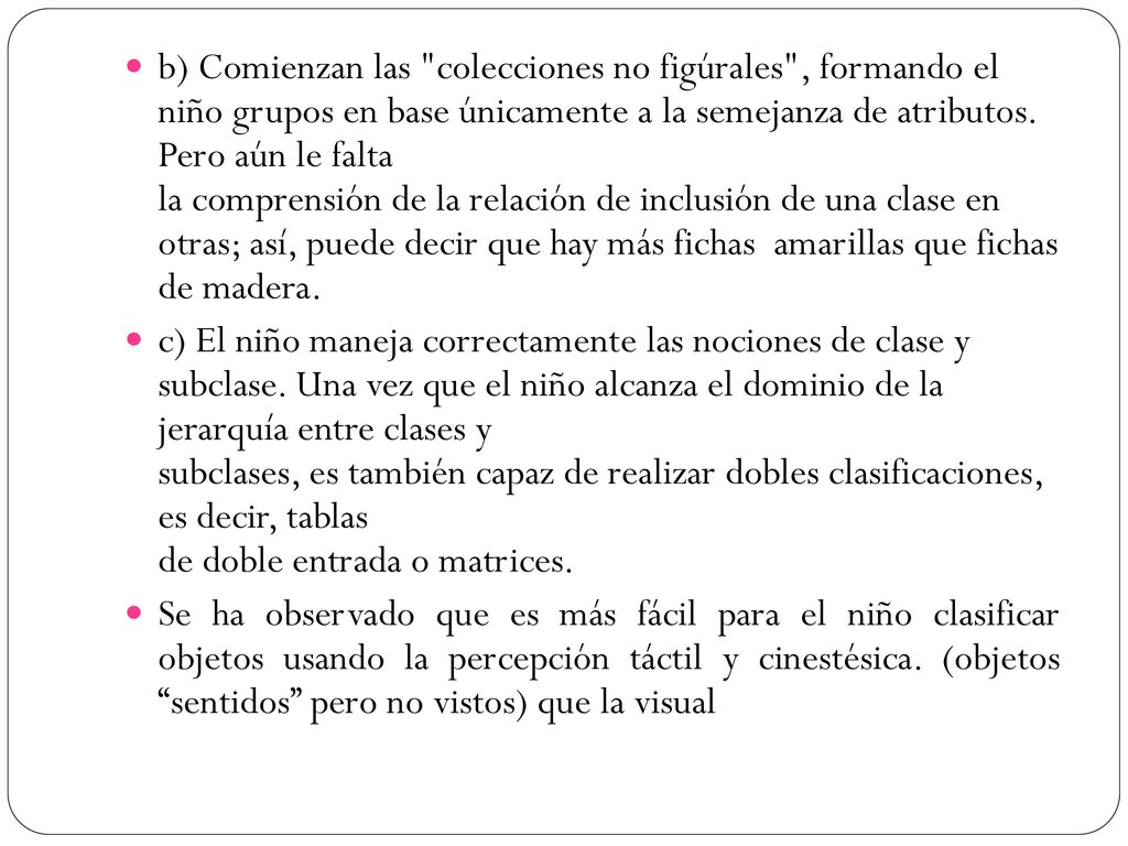 b) Comienzan las colecciones no figúrales , formando el niño grupos en base únicamente a la semejanza de atributos. Pero aún le falta la comprensión de la relación de inclusión de una clase en otras; así, puede decir que hay más fichas amarillas que fichas de madera.
