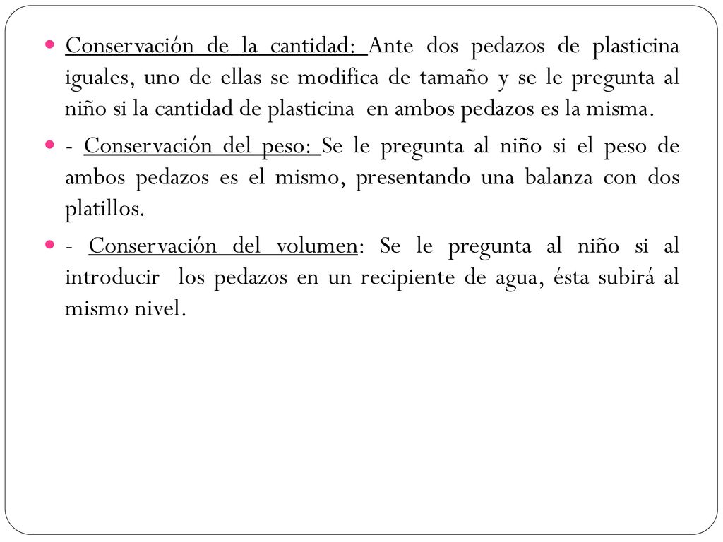 Conservación de la cantidad: Ante dos pedazos de plasticina iguales, uno de ellas se modifica de tamaño y se le pregunta al niño si la cantidad de plasticina en ambos pedazos es la misma.