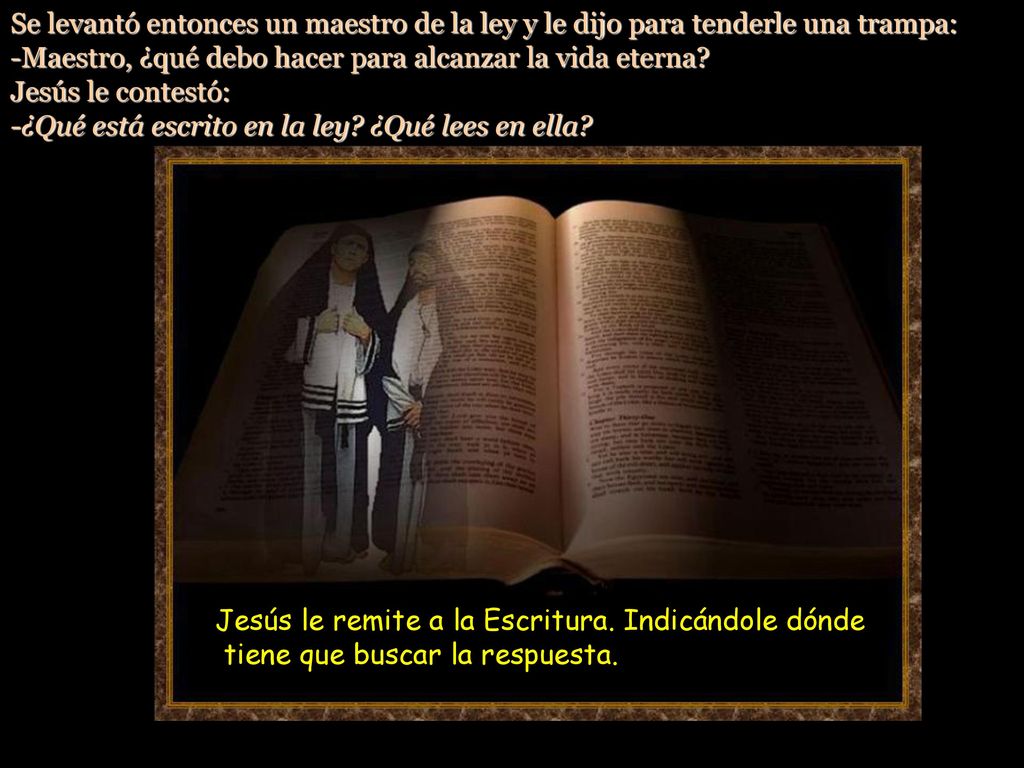 Se levantó entonces un maestro de la ley y le dijo para tenderle una trampa: -Maestro, ¿qué debo hacer para alcanzar la vida eterna Jesús le contestó: -¿Qué está escrito en la ley ¿Qué lees en ella