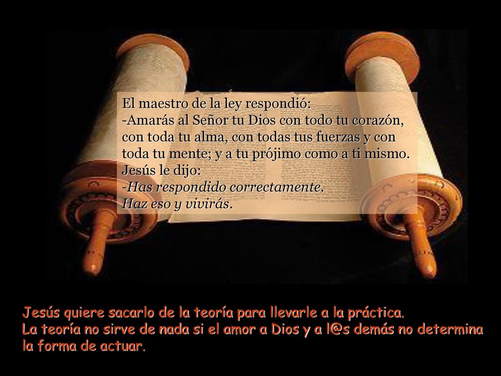 El maestro de la ley respondió: -Amarás al Señor tu Dios con todo tu corazón, con toda tu alma, con todas tus fuerzas y con toda tu mente; y a tu prójimo como a ti mismo. Jesús le dijo: -Has respondido correctamente. Haz eso y vivirás.