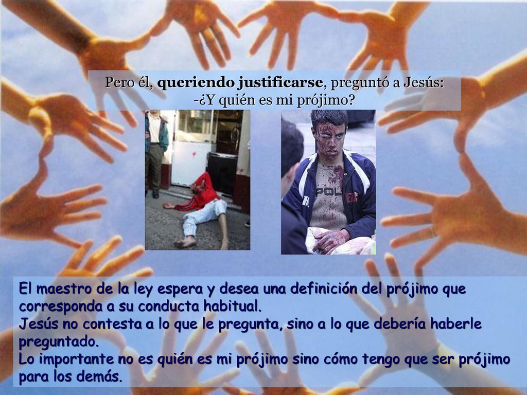 Pero él, queriendo justificarse, preguntó a Jesús: -¿Y quién es mi prójimo