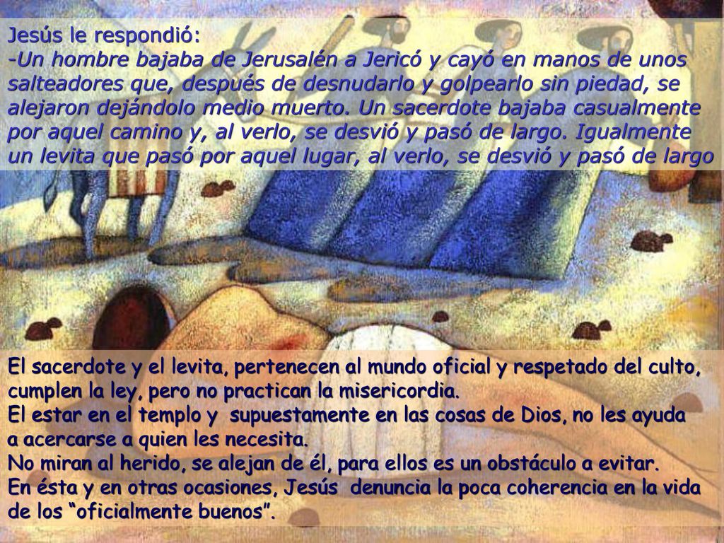 Jesús le respondió: -Un hombre bajaba de Jerusalén a Jericó y cayó en manos de unos salteadores que, después de desnudarlo y golpearlo sin piedad, se alejaron dejándolo medio muerto. Un sacerdote bajaba casualmente por aquel camino y, al verlo, se desvió y pasó de largo. Igualmente un levita que pasó por aquel lugar, al verlo, se desvió y pasó de largo