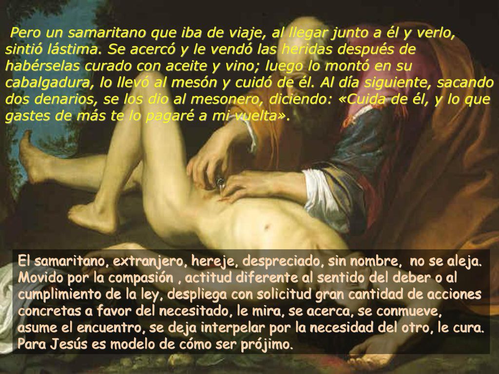 Pero un samaritano que iba de viaje, al llegar junto a él y verlo, sintió lástima. Se acercó y le vendó las heridas después de habérselas curado con aceite y vino; luego lo montó en su cabalgadura, lo llevó al mesón y cuidó de él. Al día siguiente, sacando dos denarios, se los dio al mesonero, diciendo: «Cuida de él, y lo que gastes de más te lo pagaré a mi vuelta».