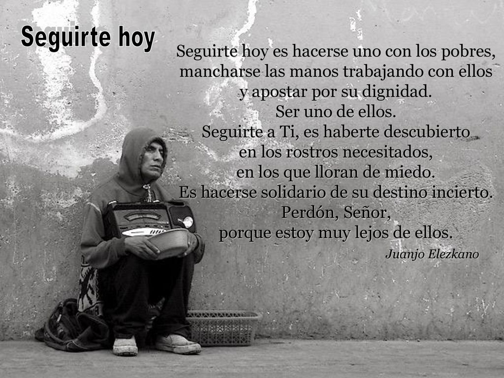 Seguirte hoy Seguirte hoy es hacerse uno con los pobres, mancharse las manos trabajando con ellos. y apostar por su dignidad. Ser uno de ellos.