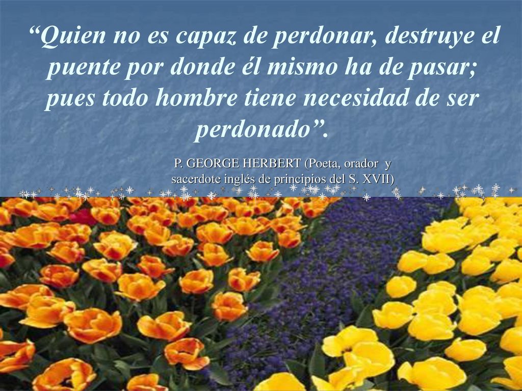 Quien no es capaz de perdonar, destruye el puente por donde él mismo ha de pasar; pues todo hombre tiene necesidad de ser perdonado .