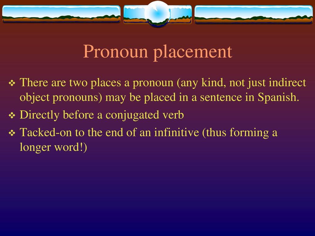 Pronoun placement There are two places a pronoun (any kind, not just indirect object pronouns) may be placed in a sentence in Spanish.
