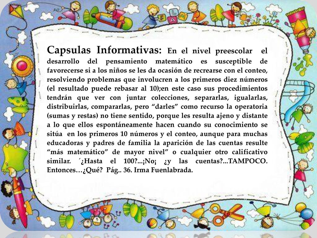 Capsulas Informativas: En el nivel preescolar el desarrollo del pensamiento matemático es susceptible de favorecerse si a los niños se les da ocasión de recrearse con el conteo, resolviendo problemas que involucren a los primeros diez números (el resultado puede rebasar al 10);en este caso sus procedimientos tendrán que ver con juntar colecciones, separarlas, igualarlas, distribuirlas, compararlas, pero darles como recurso la operatoria (sumas y restas) no tiene sentido, porque les resulta ajeno y distante a lo que ellos espontáneamente hacen cuando su conocimiento se sitúa en los primeros 10 números y el conteo, aunque para muchas educadoras y padres de familia la aparición de las cuentas resulte más matemático de mayor nivel o cualquier otro calificativo similar.